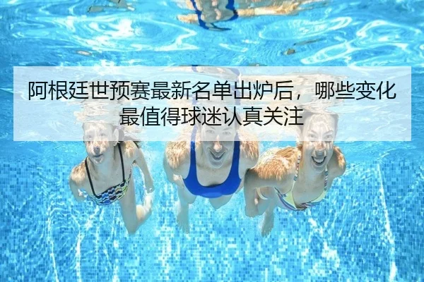 阿根廷世预赛最新名单出炉后，哪些变化最值得球迷认真关注